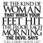 Be the kind of woman that when your feet hit the floor each morning the devil says Oh crap, She’s up.